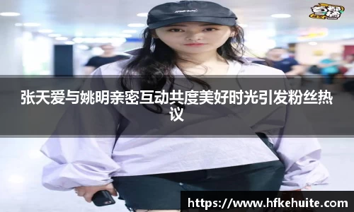 张天爱与姚明亲密互动共度美好时光引发粉丝热议