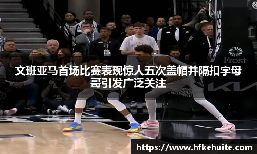 文班亚马首场比赛表现惊人五次盖帽并隔扣字母哥引发广泛关注